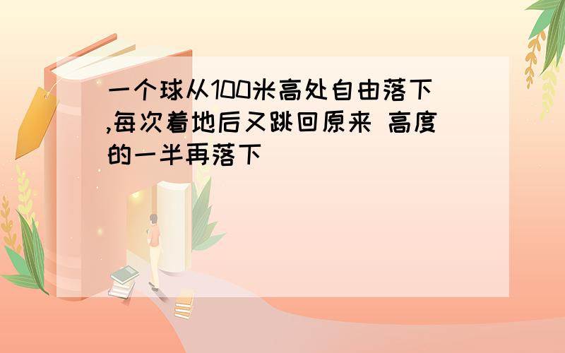 一个球从100米高处自由落下,每次着地后又跳回原来 高度的一半再落下