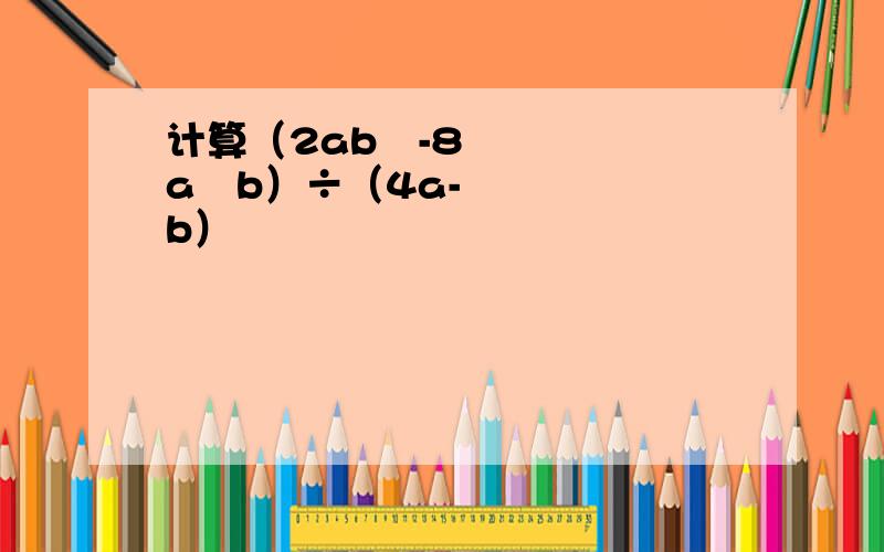 计算（2ab²-8a²b）÷（4a-b）