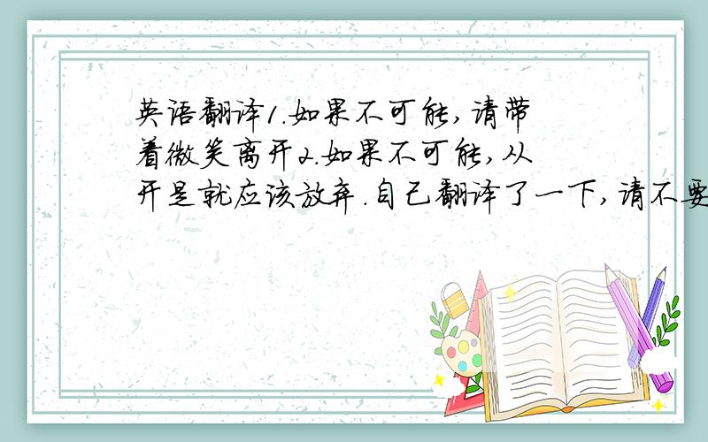 英语翻译1.如果不可能,请带着微笑离开2.如果不可能,从开是就应该放弃.自己翻译了一下,请不要笑话,还望指导,1.If