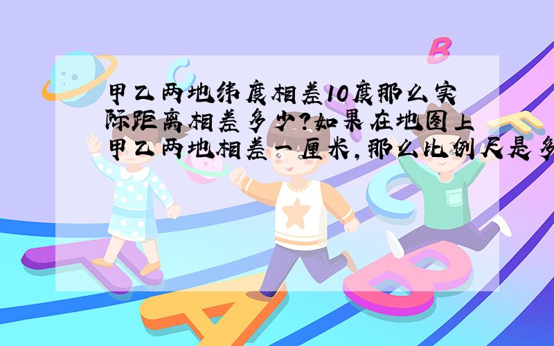 甲乙两地纬度相差10度那么实际距离相差多少?如果在地图上甲乙两地相差一厘米,那么比例尺是多少?