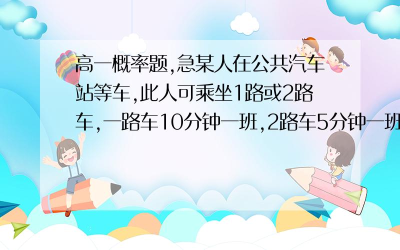 高一概率题,急某人在公共汽车站等车,此人可乘坐1路或2路车,一路车10分钟一班,2路车5分钟一班,求 此人等车时间不超过