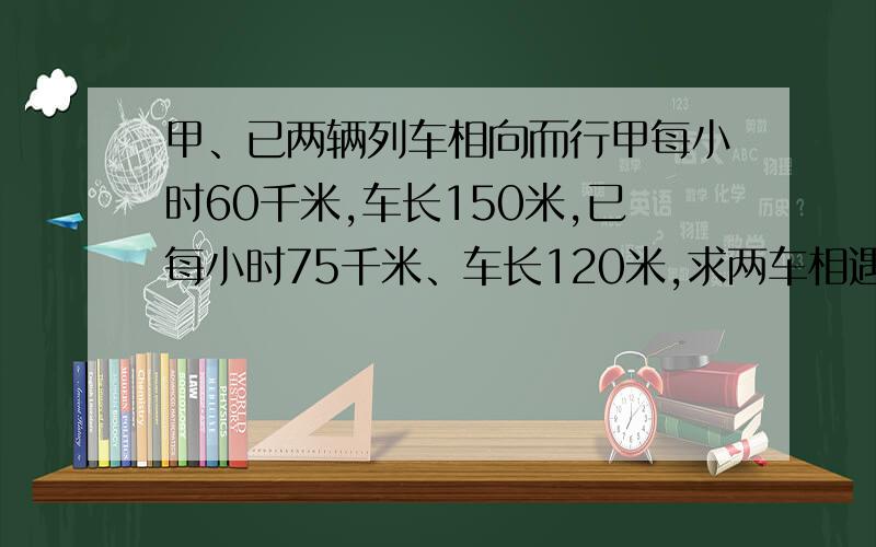 甲、已两辆列车相向而行甲每小时60千米,车长150米,已每小时75千米、车长120米,求两车相遇时间