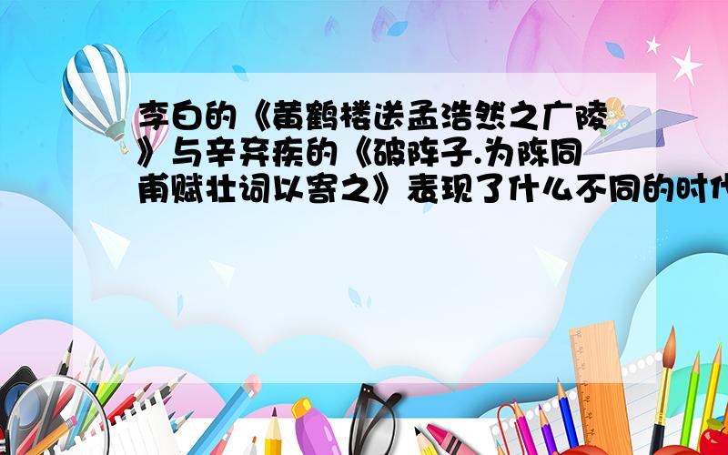 李白的《黄鹤楼送孟浩然之广陵》与辛弃疾的《破阵子.为陈同甫赋壮词以寄之》表现了什么不同的时代特征?