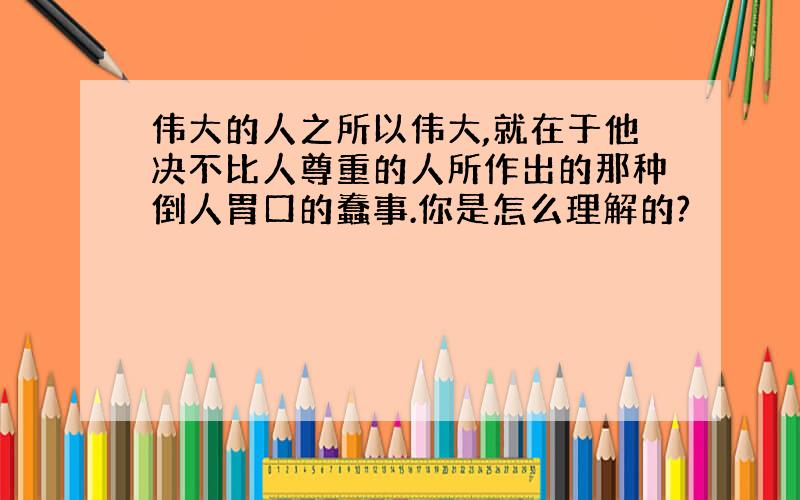 伟大的人之所以伟大,就在于他决不比人尊重的人所作出的那种倒人胃口的蠢事.你是怎么理解的?