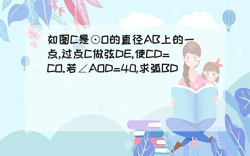 如图C是⊙O的直径AB上的一点,过点C做弦DE,使CD=CO.若∠AOD=40,求弧BD