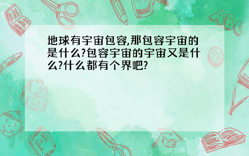 地球有宇宙包容,那包容宇宙的是什么?包容宇宙的宇宙又是什么?什么都有个界吧?