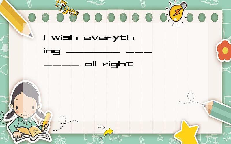 I wish everything ______ _______ all right