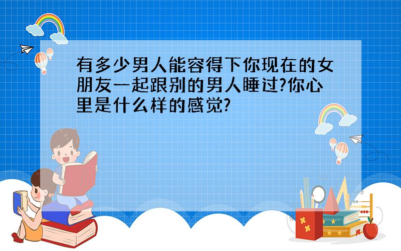 有多少男人能容得下你现在的女朋友一起跟别的男人睡过?你心里是什么样的感觉?