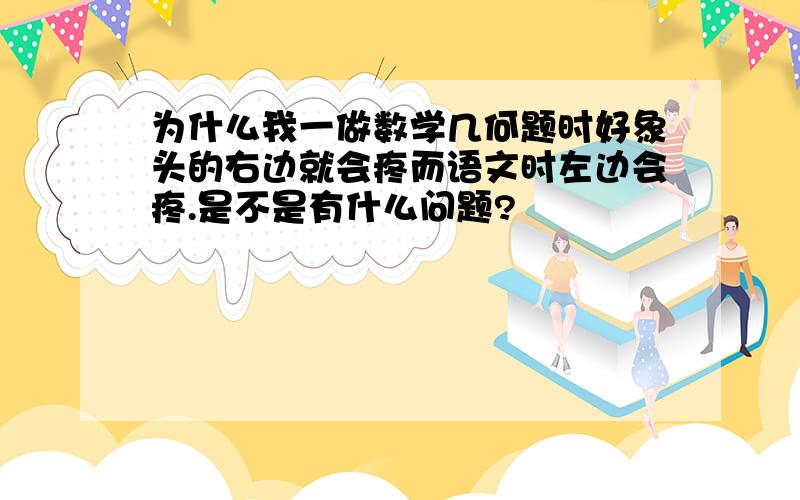 为什么我一做数学几何题时好象头的右边就会疼而语文时左边会疼.是不是有什么问题?