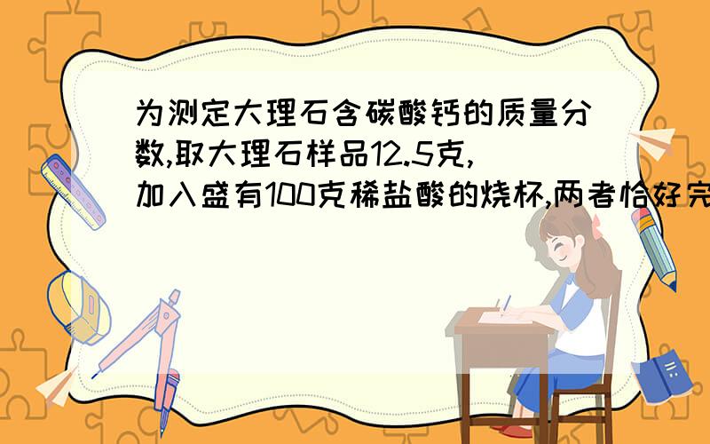 为测定大理石含碳酸钙的质量分数,取大理石样品12.5克,加入盛有100克稀盐酸的烧杯,两者恰好完全反应……