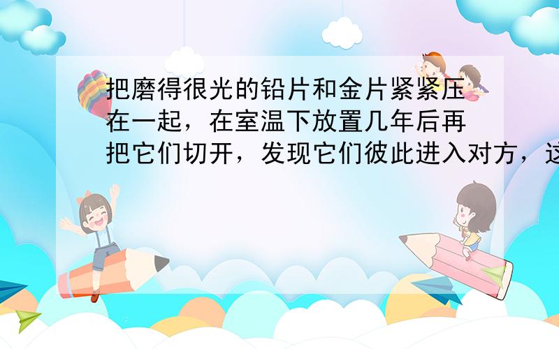 把磨得很光的铅片和金片紧紧压在一起，在室温下放置几年后再把它们切开，发现它们彼此进入对方，这说明固体之间也能发生 ___