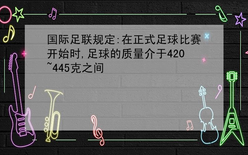 国际足联规定:在正式足球比赛开始时,足球的质量介于420~445克之间