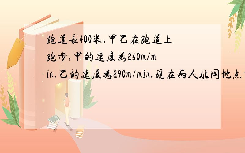 跑道长400米,甲乙在跑道上跑步,甲的速度为250m/min,乙的速度为290m/min,现在两人从同地点方向出发