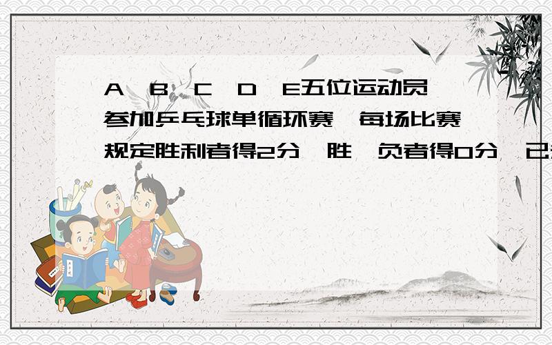 A、B、C、D、E五位运动员参加乒乓球单循环赛,每场比赛规定胜利者得2分,胜、负者得0分,已知比赛结果如下：