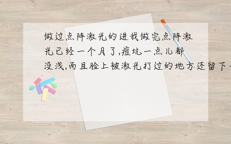 做过点阵激光的进我做完点阵激光已经一个月了,痘坑一点儿都没浅,而且脸上被激光打过的地方还留下一块块方形的红印.请问做过的