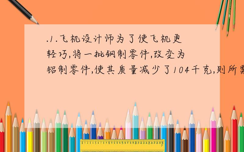 .1.飞机设计师为了使飞机更轻巧,将一批钢制零件,改变为铝制零件,使其质量减少了104千克,则所需的铝的质量是多大?2.