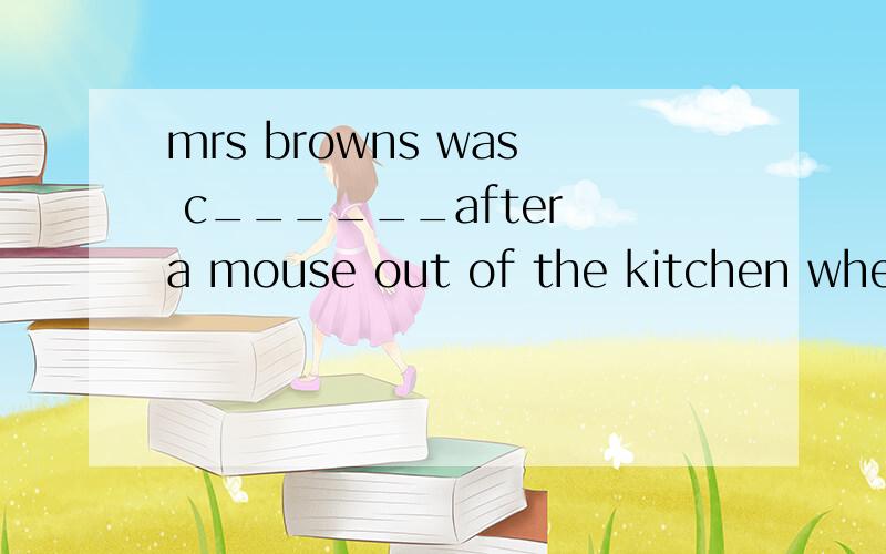 mrs browns was c______after a mouse out of the kitchen when