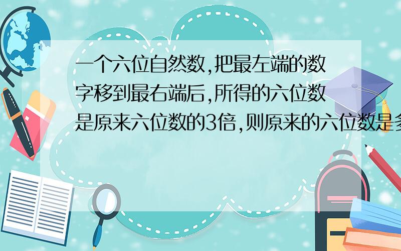 一个六位自然数,把最左端的数字移到最右端后,所得的六位数是原来六位数的3倍,则原来的六位数是多少?