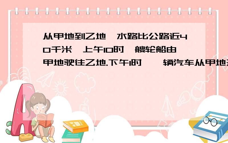 从甲地到乙地,水路比公路近40千米,上午10时一艘轮船由甲地驶往乙地.下午1时,一辆汽车从甲地开往乙地,结果它们同时到达