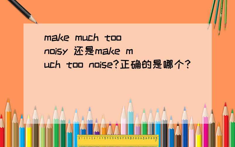 make much too noisy 还是make much too noise?正确的是哪个?