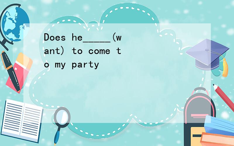 Does he_____(want) to come to my party