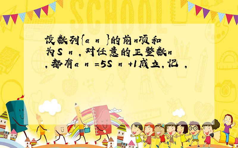 设数列{a n }的前n项和为S n ，对任意的正整数n，都有a n =5S n +1成立，记 ，