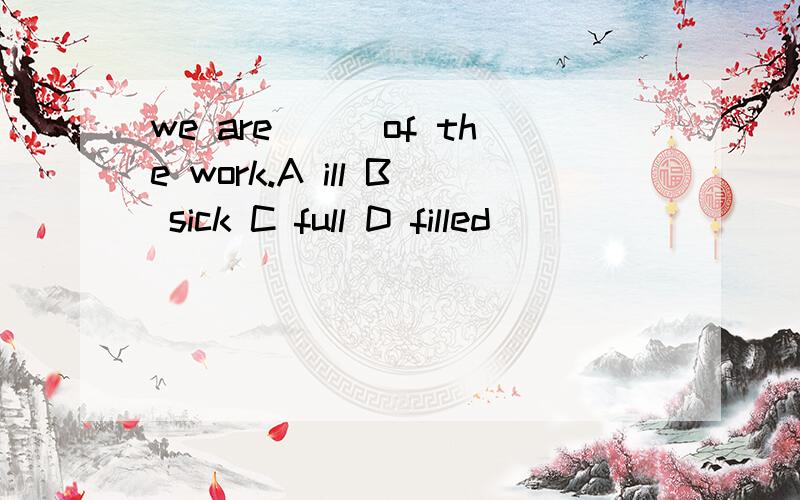 we are___of the work.A ill B sick C full D filled