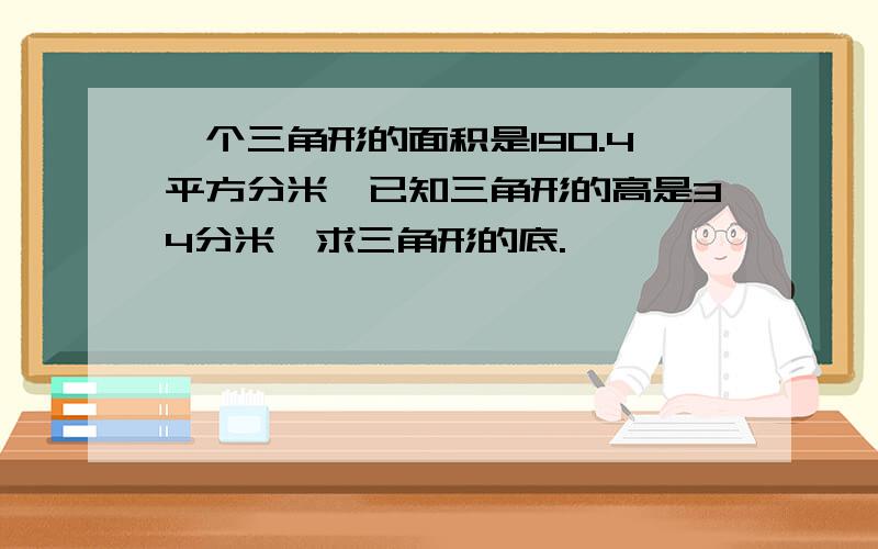 一个三角形的面积是190.4平方分米,已知三角形的高是34分米,求三角形的底.