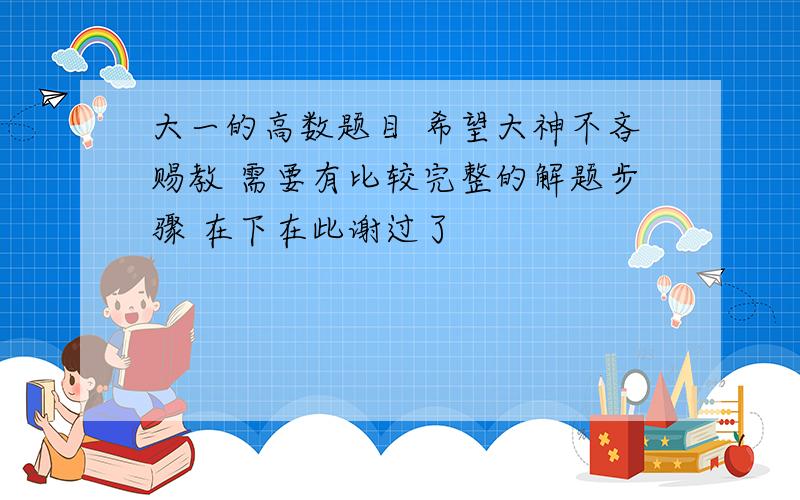 大一的高数题目 希望大神不吝赐教 需要有比较完整的解题步骤 在下在此谢过了