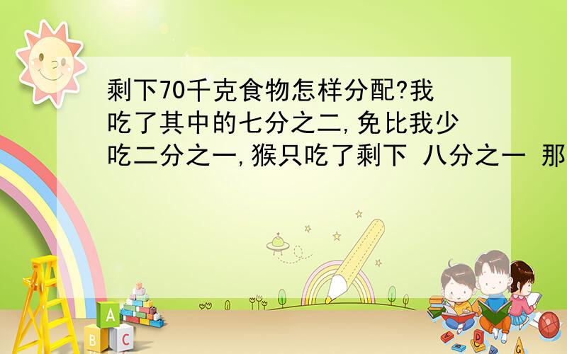 剩下70千克食物怎样分配?我吃了其中的七分之二,免比我少吃二分之一,猴只吃了剩下 八分之一 那我吃多少千克