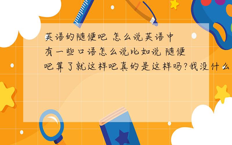 英语的随便吧 怎么说英语中 有一些口语怎么说比如说 随便吧算了就这样吧真的是这样吗?我没什么意见