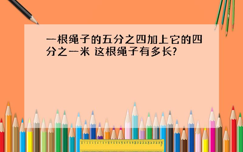 一根绳子的五分之四加上它的四分之一米 这根绳子有多长?