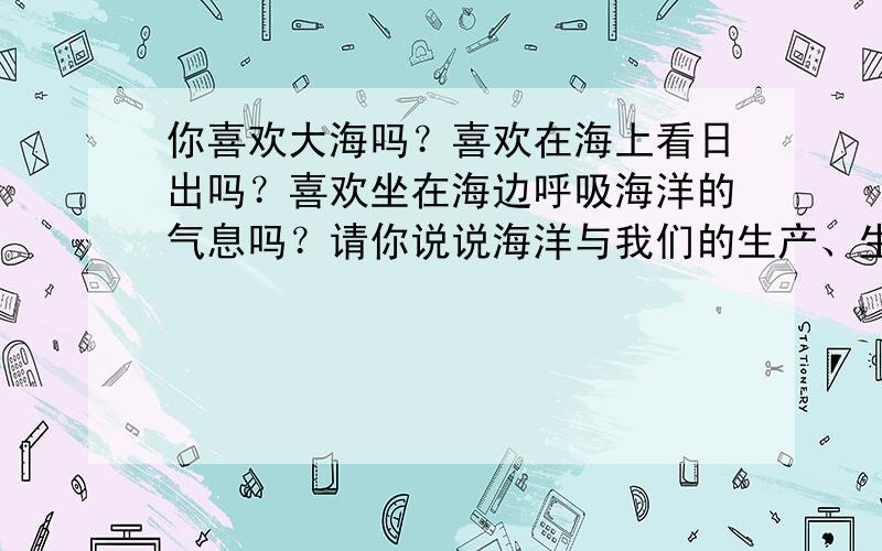 你喜欢大海吗？喜欢在海上看日出吗？喜欢坐在海边呼吸海洋的气息吗？请你说说海洋与我们的生产、生活的关系．