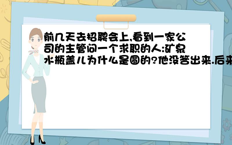 前几天去招聘会上,看到一家公司的主管问一个求职的人:矿泉水瓶盖儿为什么是圆的?他没答出来.后来自己想想,