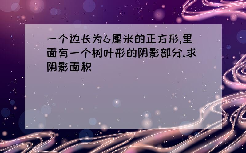 一个边长为6厘米的正方形,里面有一个树叶形的阴影部分.求阴影面积