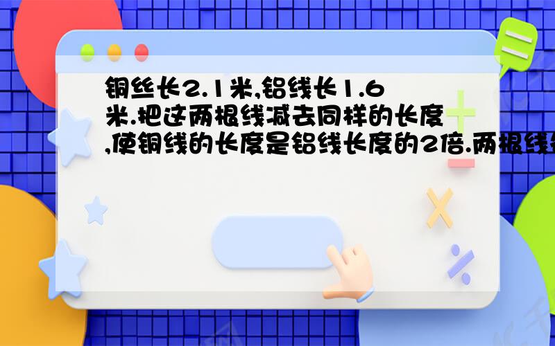 铜丝长2.1米,铝线长1.6米.把这两根线减去同样的长度,使铜线的长度是铝线长度的2倍.两根线各减多少米?