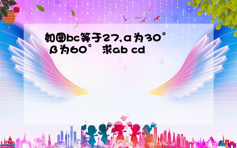 如图bc等于27,α为30° β为60° 求ab cd