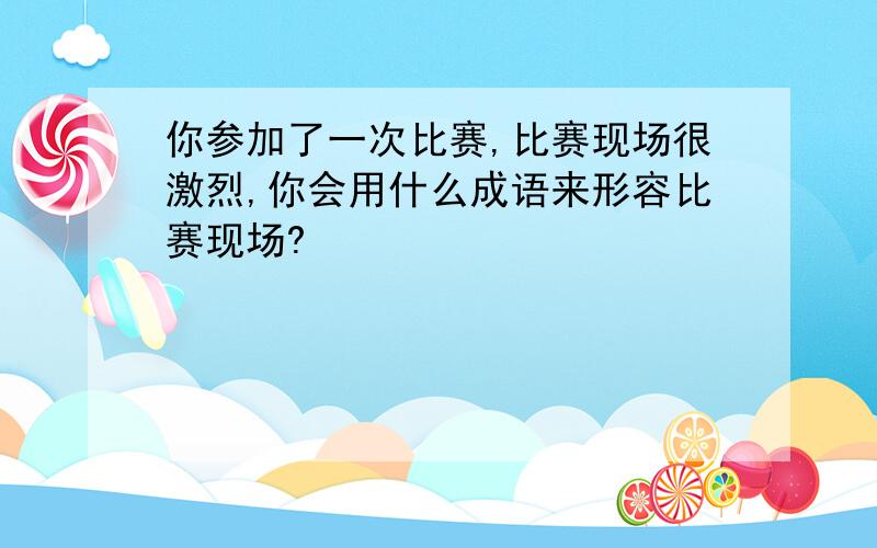 你参加了一次比赛,比赛现场很激烈,你会用什么成语来形容比赛现场?