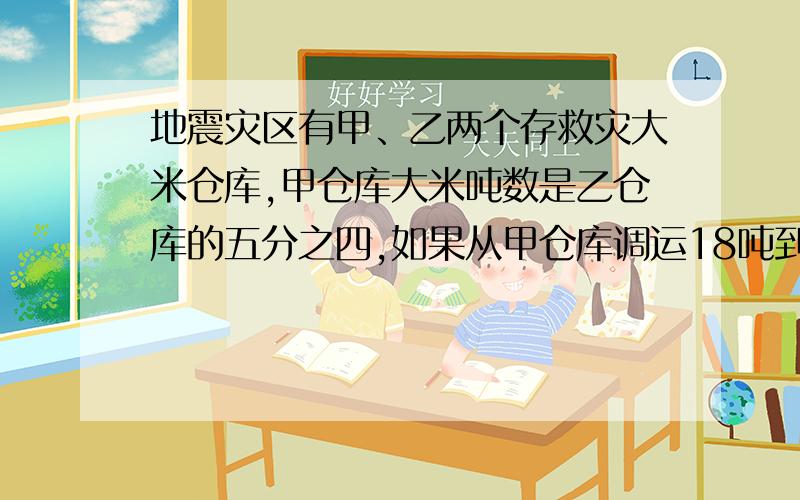 地震灾区有甲、乙两个存救灾大米仓库,甲仓库大米吨数是乙仓库的五分之四,如果从甲仓库调运18吨到乙仓库,则甲、乙两仓库的吨