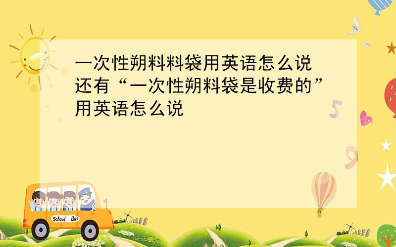 一次性朔料料袋用英语怎么说 还有“一次性朔料袋是收费的”用英语怎么说