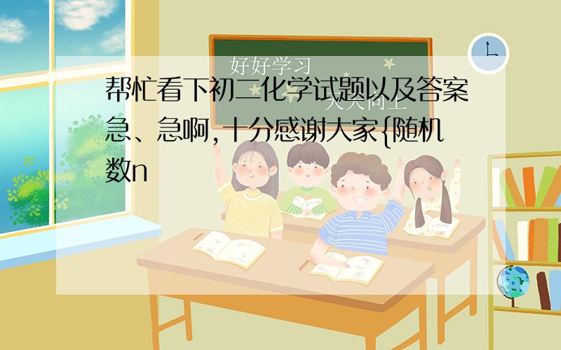 帮忙看下初二化学试题以及答案急、急啊,十分感谢大家{随机数n