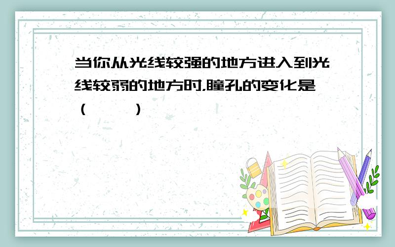 当你从光线较强的地方进入到光线较弱的地方时，瞳孔的变化是（　　）