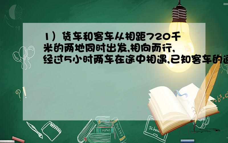 1）货车和客车从相距720千米的两地同时出发,相向而行,经过5小时两车在途中相遇,已知客车的速度是货车