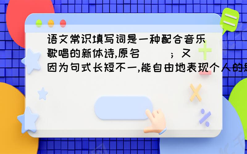 语文常识填写词是一种配合音乐歌唱的新体诗,原名( )；又因为句式长短不一,能自由地表现个人的思想感情,词又称（ ）.每首