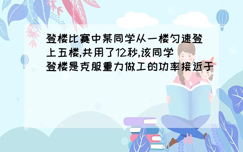 登楼比赛中某同学从一楼匀速登上五楼,共用了12秒,该同学登楼是克服重力做工的功率接近于