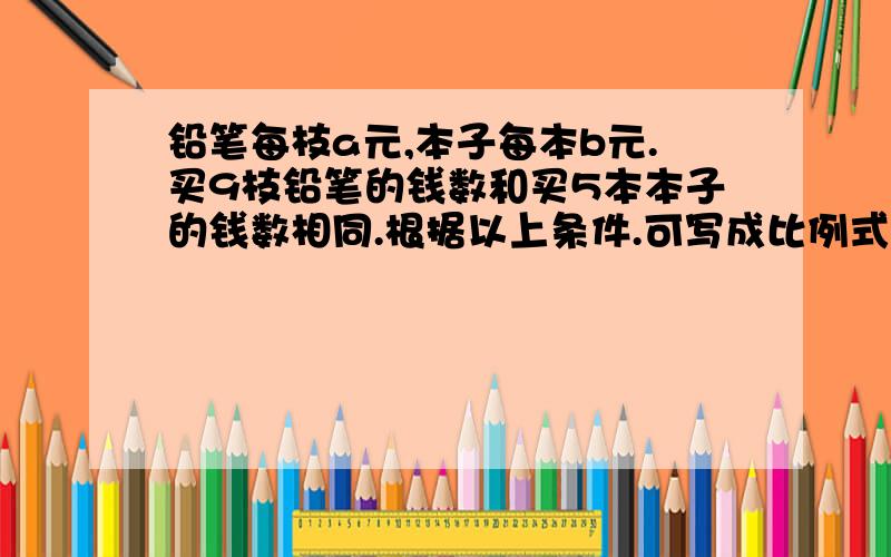 铅笔每枝a元,本子每本b元.买9枝铅笔的钱数和买5本本子的钱数相同.根据以上条件.可写成比例式:a:b=():()