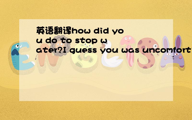 英语翻译how did you do to stop water?I guess you was uncomfortib