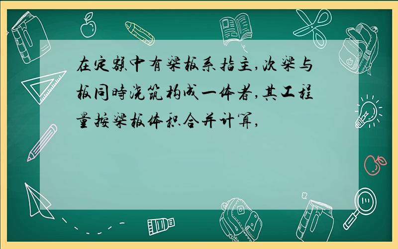 在定额中有梁板系指主,次梁与板同时浇筑构成一体者,其工程量按梁板体积合并计算,