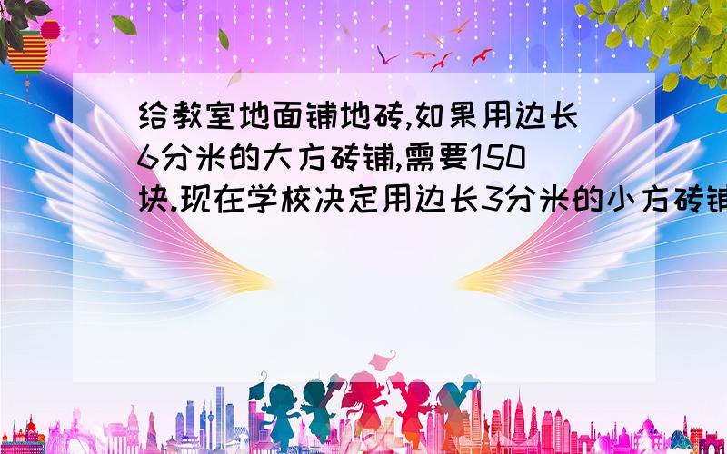 给教室地面铺地砖,如果用边长6分米的大方砖铺,需要150块.现在学校决定用边长3分米的小方砖铺,计算小方砖需多少块?