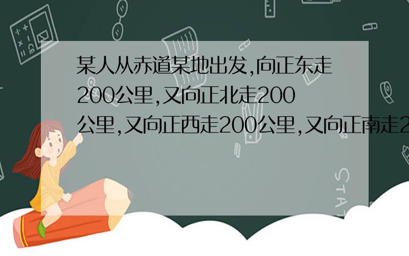 某人从赤道某地出发,向正东走200公里,又向正北走200公里,又向正西走200公里,又向正南走200公里,最后